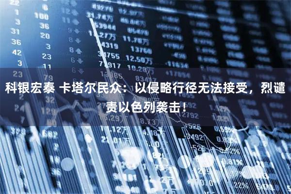 科银宏泰 卡塔尔民众：以侵略行径无法接受，烈谴责以色列袭击！