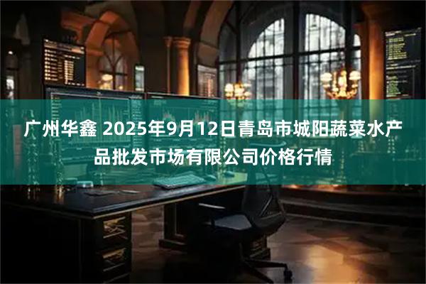 广州华鑫 2025年9月12日青岛市城阳蔬菜水产品批发市场有限公司价格行情