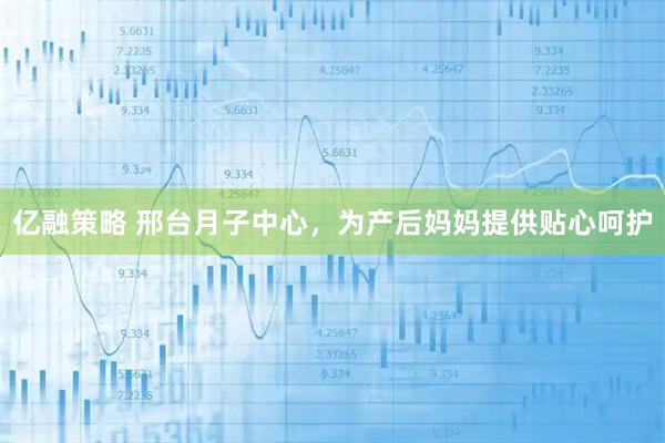 亿融策略 邢台月子中心，为产后妈妈提供贴心呵护