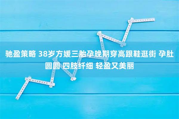 驰盈策略 38岁方媛三胎孕晚期穿高跟鞋逛街 孕肚圆圆 四肢纤细 轻盈又美丽