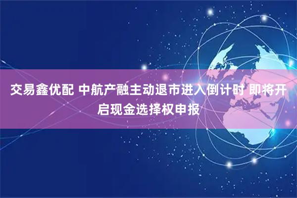 交易鑫优配 中航产融主动退市进入倒计时 即将开启现金选择权申报