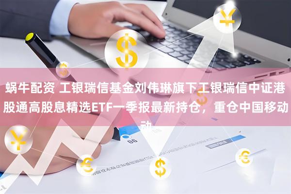 蜗牛配资 工银瑞信基金刘伟琳旗下工银瑞信中证港股通高股息精选ETF一季报最新持仓，重仓中国移动