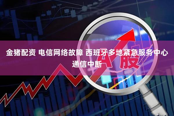 金猪配资 电信网络故障 西班牙多地紧急服务中心通信中断