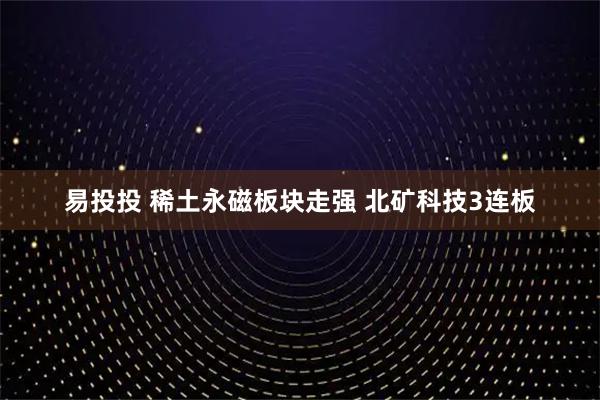 易投投 稀土永磁板块走强 北矿科技3连板