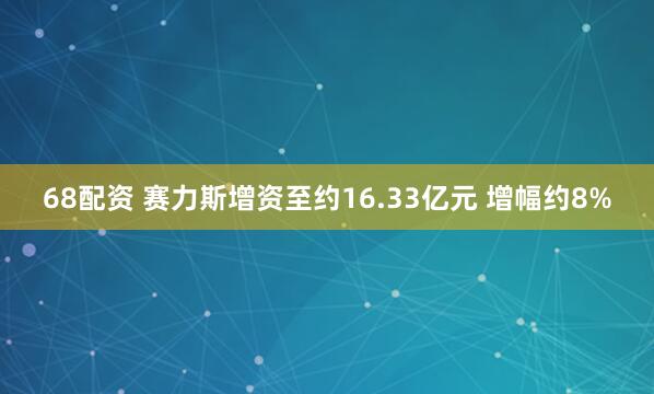 68配资 赛力斯增资至约16.33亿元 增幅约8%