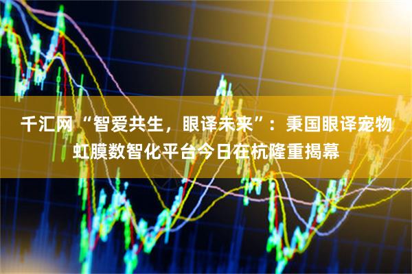 千汇网 “智爱共生，眼译未来”：秉国眼译宠物虹膜数智化平台今日在杭隆重揭幕