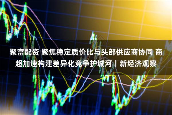 聚富配资 聚焦稳定质价比与头部供应商协同 商超加速构建差异化竞争护城河丨新经济观察