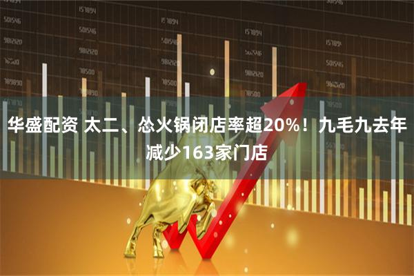 华盛配资 太二、怂火锅闭店率超20%！九毛九去年减少163家门店