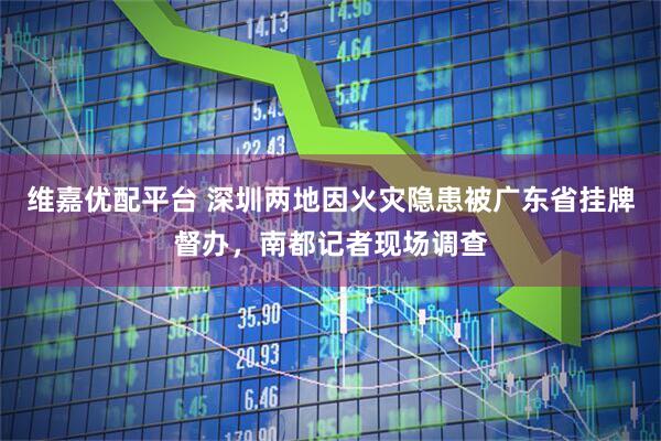 维嘉优配平台 深圳两地因火灾隐患被广东省挂牌督办，南都记者现场调查