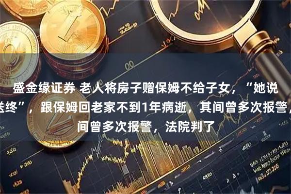 盛金缘证券 老人将房子赠保姆不给子女，“她说为我养老送终”，跟保姆回老家不到1年病逝，其间曾多次报警，法院判了