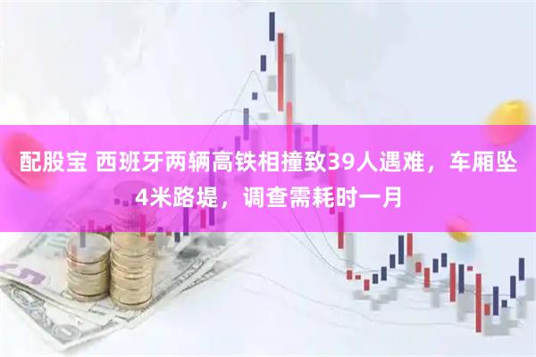 配股宝 西班牙两辆高铁相撞致39人遇难，车厢坠4米路堤，调查需耗时一月