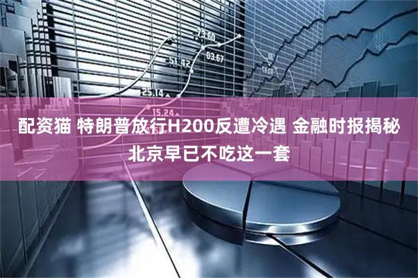 配资猫 特朗普放行H200反遭冷遇 金融时报揭秘北京早已不吃这一套