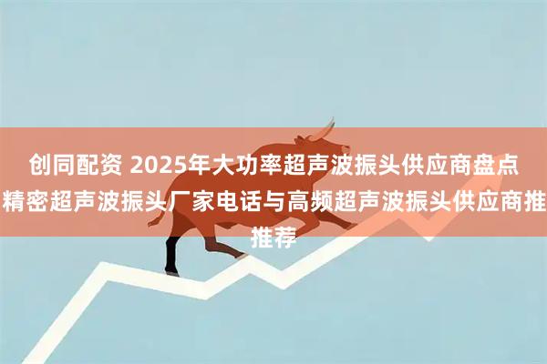 创同配资 2025年大功率超声波振头供应商盘点：精密超声波振头厂家电话与高频超声波振头供应商推荐