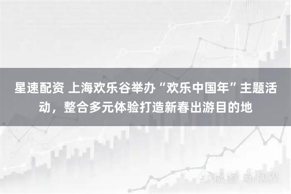 星速配资 上海欢乐谷举办“欢乐中国年”主题活动，整合多元体验打造新春出游目的地