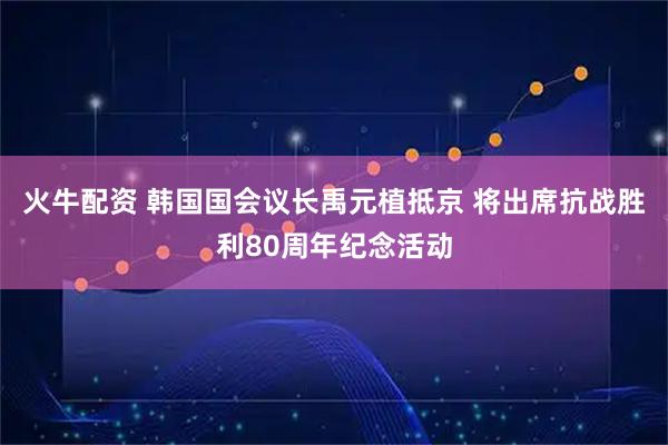 火牛配资 韩国国会议长禹元植抵京 将出席抗战胜利80周年纪念活动