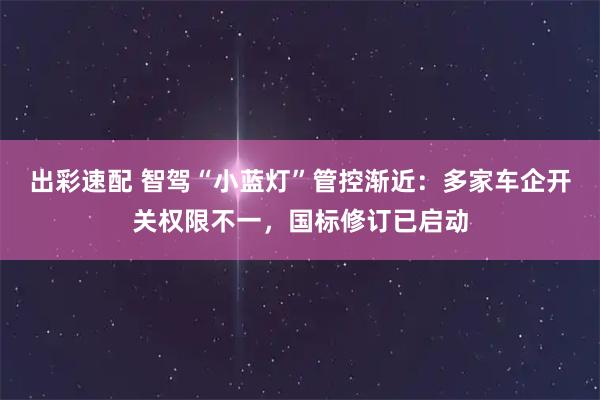 出彩速配 智驾“小蓝灯”管控渐近：多家车企开关权限不一，国标修订已启动