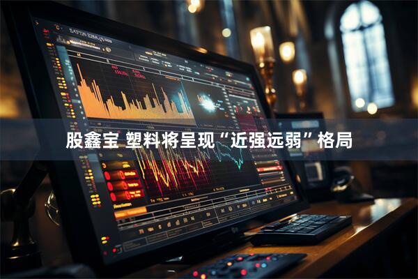 股鑫宝 塑料将呈现“近强远弱”格局